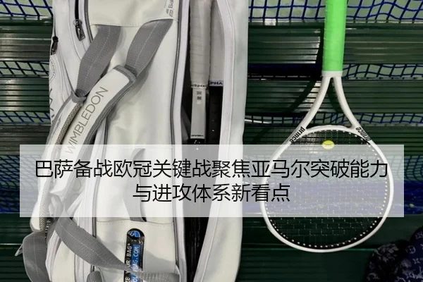 巴萨备战欧冠关键战聚焦亚马尔突破能力与进攻体系新看点
